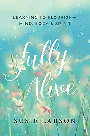 Fully Alive: Learning to Flourish--Mind, Body & Spirit by Susie Larson