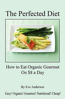 The Perfected Diet - How to Eat Organic Gourmet on $8 a Day by Eve Anderson
