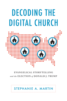 Decoding the Digital Church: Evangelical Storytelling and the Election of Donald J. Trump by Stephanie A. Martin