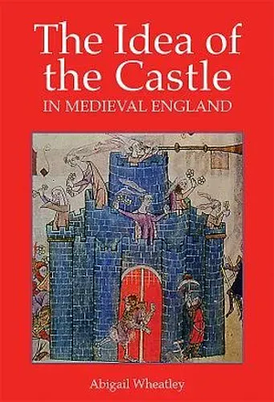 The Idea of the Castle in Medieval England by Abigail Wheatley