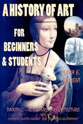 A History of Art for Beginners and Students: Painting-Sculpture-Architecture with Complete "Quoted Indexes" and "Numerous Illustrations" by Clara E. Clement