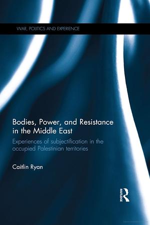 Bodies, Power, and Resistance in the Middle East: Experiences of Subjectification in the Occupied Palestinian Territories by Caitlin Ryan