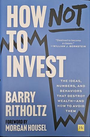 How Not To Invest: The Ideas, Numbers, and Behaviors that Destroy Wealth - and how to Avoid Them by Barry Ritholtz