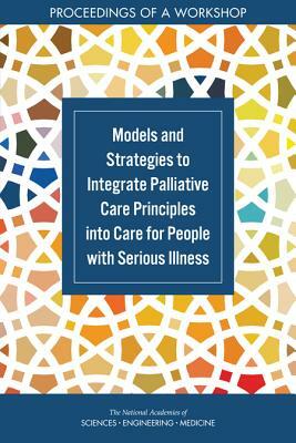 Models and Strategies to Integrate Palliative Care Principles Into Care for People with Serious Illness: Proceedings of a Workshop by National Academies of Sciences Engineeri, Board on Health Sciences Policy, Health and Medicine Division