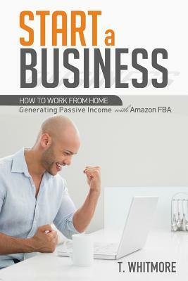 Start a Business: How to Work from Home Generating Passive Income with Amazon FBA by T. Whitmore