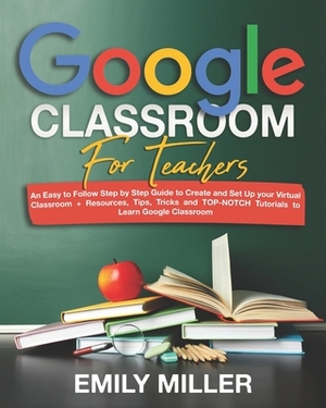 Google Classroom for Teachers: An Easy to Follow Step by Step Guide to Create and Set Up your Virtual Classroom + Resources, Tips, Tricks and TOP-NOT by Emily Miller
