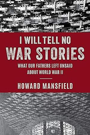 I Will Tell No War Stories: What Our Fathers Left Unsaid About World War II by Howard Mansfield