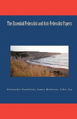 The Essential Federalist and Anti-Federalist Papers by Alexander Hamilton, James Madison, John Jay