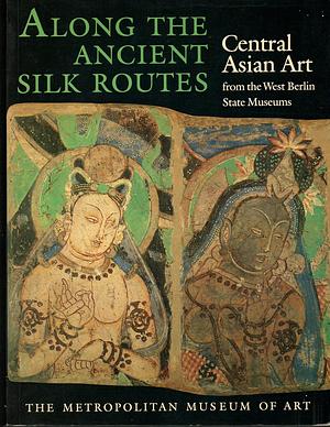 Along the Ancient Silk Routes: Central Asian Art from the West Berlin State Museums by Metropolitan Museum of Art, Museum für Indische Kunst