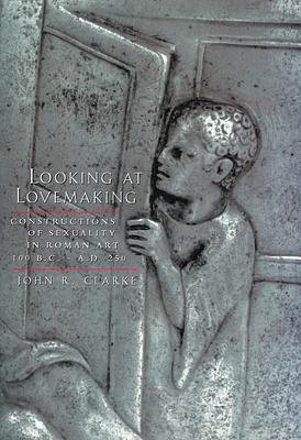 Looking at Lovemaking: Constructions of Sexuality in Roman Art, 100 B.C.-A.D. 250 by John R. Clarke