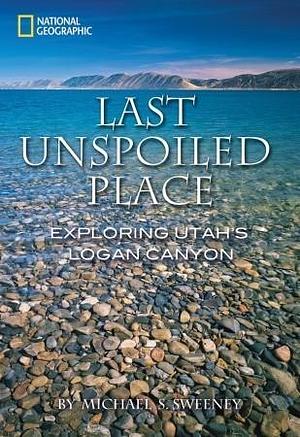 Last Unspoiled Place: Exploring Utah's Logan Canyon by Michael S. Sweeney, Michael S. Sweeney