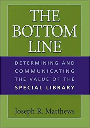 The Bottom Line: Determining and Communicating the Value of the Special Library by Joseph R. Matthews