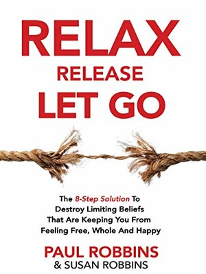 Relax Release Let Go: The 8-Step Solution To Destroy Limiting Beliefs That Are Keeping You From Feeling Free, Whole And Happy - LIVE THE GOOD LIFE by Paul Robbins, Susan Robbins