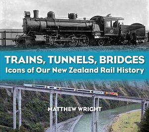 Trains, Tunnels, Bridges: Icons of Our New Zealand Rail History by Matthew Wright