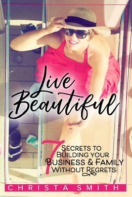 Live Beautiful: 7 Secrets to Building Your Business & Family Without Regrets by Christa Smith