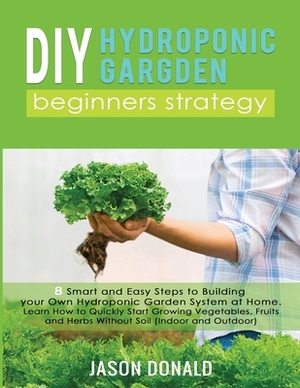 DIY Hydroponic Garden: 8 Smart and Easy Steps to Building your Own Hydroponic Garden System at Home. Learn How to Quickly Start Growing Veget by Jason Donald