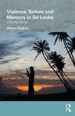 Violence, Torture and Memory in Sri Lanka: Life after Terror by Dhana Hughes