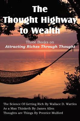 The Thought Highway to Wealth - Three Books on Attracting Riches Through Thought by Prentice Mulford, Wallace D. Wattles, James Allen