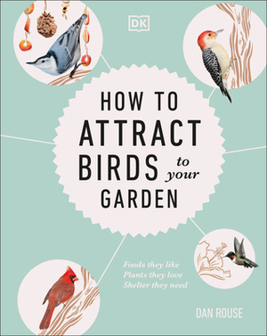 How to Attract Birds to Your Garden: Foods They Like, Plants They Love, Shelter They Need by Dan Rouse