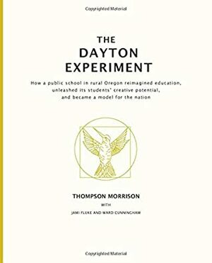 The Dayton Experiment: How a public school in rural Oregon reimagined education, unleashed its students' creative potential, and became a model for the nation by Thompson Morrison, Jami Fluke, Ward Cunningham