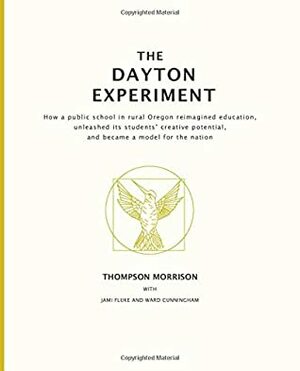 The Dayton Experiment: How a public school in rural Oregon reimagined education, unleashed its students' creative potential, and became a model for the nation by Thompson Morrison, Jami Fluke, Ward Cunningham
