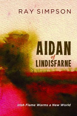 Aidan of Lindisfarne: Irish Flame Warms a New World by Ray Simpson