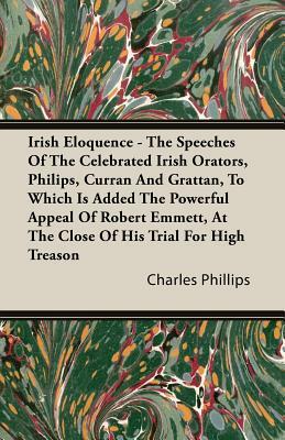 A Irish Eloquence - The Speeches of the Celebrated Irish Orators, Philips, Curran and Grattan, to Which Is Added the Powerful Appeal of Robert Emmet by Charles Phillips