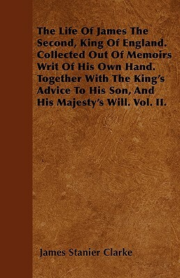 The Life Of James The Second, King Of England. Collected Out Of Memoirs Writ Of His Own Hand. Together With The King's Advice To His Son, And His Maje by James Stanier Clarke