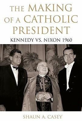 The Making of a Catholic President: Kennedy vs. Nixon 1960 by Shaun Casey