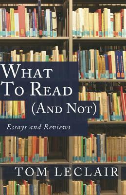What to Read (and Not): Essays and Reviews by Tom LeClair