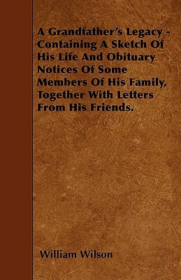 A Grandfather's Legacy - Containing A Sketch Of His Life And Obituary Notices Of Some Members Of His Family, Together With Letters From His Friends. by William Wilson