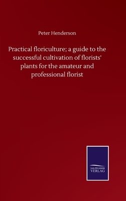 Practical floriculture; a guide to the successful cultivation of florists' plants for the amateur and professional florist by Peter Henderson