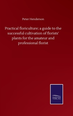 Practical floriculture; a guide to the successful cultivation of florists' plants for the amateur and professional florist by Peter Henderson