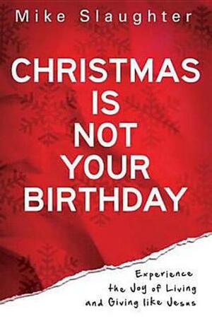 Christmas Is Not Your Birthday: Experience the Joy of Living and Giving Like Jesus by Mike Slaughter