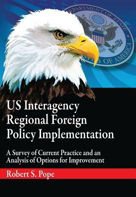 Us Interagency Regional Foreign Policy Implementation: A Survey of Current Practice and an Analysis of Options for Improvement by Air University Press, Robert S. Pope