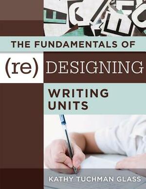 The Fundamentals of (Re)Designing Writing Units: Useful Professional and Student Resources for Classroom Lesson Design and Writing Units by Kathy Tuchman Glass