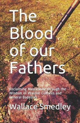 The Blood of Our Fathers: Reclaiming Masculinity Through the Wisdom of Warrior Cultures and General Badasses by Wallace Smedley