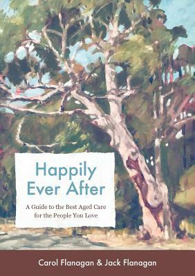 Happily Ever After: A Guide to the Best Aged Care for the People You Love by Carol Flanagan, Jack Flanagan