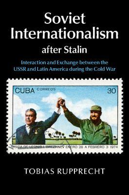 Soviet Internationalism After Stalin: Interaction and Exchange Between the USSR and Latin America During the Cold War by Tobias Rupprecht