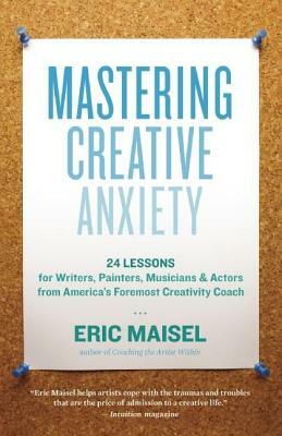 Mastering Creative Anxiety: 24 Lessons for Writers, Painters, Musicians & Actors from America's Foremost Creativity Coach by Eric Maisel
