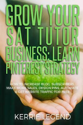 Grow Your SAT Tutor Business: Learn Pinterest Strategy: How to Increase Blog Subscribers, Make More Sales, Design Pins, Automate & Get Website Traff by Kerrie Legend