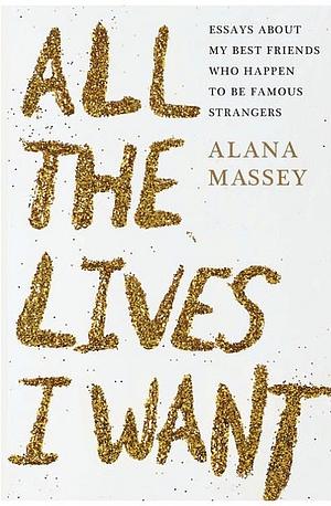 All the Lives I Want: Essays About My Best Friends Who Happen to Be Famous Strangers by Alana Massey