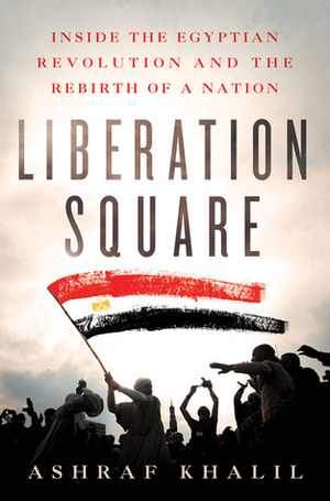 Liberation Square: Inside the Egyptian Revolution and the Rebirth of a Nation by Ashraf Khalil