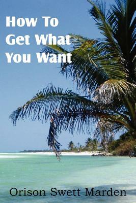 How To Get What You Want by Orison Swett Marden