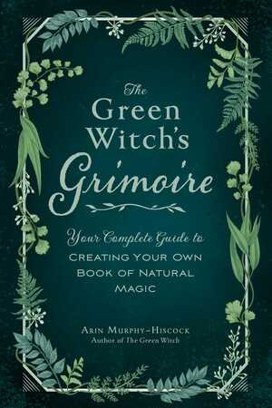 The Green Witch's Grimoire: Your Complete Guide to Creating Your Own Book of Natural Magic by Arin Murphy-Hiscock