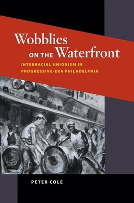 Wobblies on the Waterfront: Interracial Unionism in Progressive-Era Philadelphia by Peter Cole