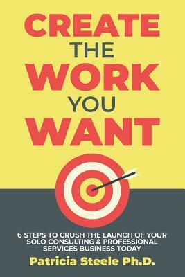 Create the Work You Want: Six Steps to Crush the Launch of Your Solo Consulting & Professional Services Business Today by Patricia Steele