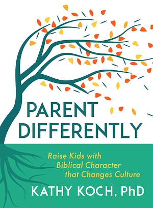 Parent Differently: Raise Kids with Biblical Character That Changes Culture by Kathy Koch, Kathy Koch