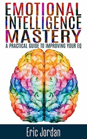 Emotional Intelligence: Mastery - A Practical Guide To Improving Your EQ (Social Skills, Business Skills, Success, Confidence, Relationships) by Eric Jordan