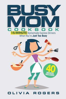 The Busy Mom Cookbook: 15-Minute Homemade Express Dinners When You're Just Too Busy (40 Recipes Included)! by Olivia Rogers